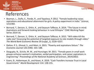 References
• Beaman, L., Duflo, E., Pande, R., and Topalova, P. 2012. “Female leadership raises
aspirations and educational attainment for girls: A policy experiment in India.” Science,
1212382.
• Bernard, T., Dercon, S., Orkin, K., and Seyoum Taffesse, A. 2014. “The future in mind:
Aspirations and forward-looking behaviour in rural Ethiopia.” CSAE Working Paper
Series 2014-16.
• Bernard, T., Dercon, S., Orkin, K., and Seyoum Taffesse, A. 2015. “Will video kill the
radio star? Assessing the potential of targeted exposure to role models through video.”
The World Bank Economic Review 29 (suppl_1), S226–S237.
• Dalton, P. S., Ghosal, S., and Mani, A. 2015. “Poverty and aspirations failure.” The
Economic Journal 126 (590): 165–188.
• Dasgupta, N., Scircle, M. M., and Hunsinger, M. 2015. “Female peers in small work
groups enhance women’s motivation, verbal participation, and career aspirations in
engineering.” Proceedings of the National Academy of Sciences, 201422822.
• Evans, D., Holtemeyer, B., and Kosec, K. 2019. “Cash Transfers Increase Trust in Local
Government.” World Development 114: 138-155.
 