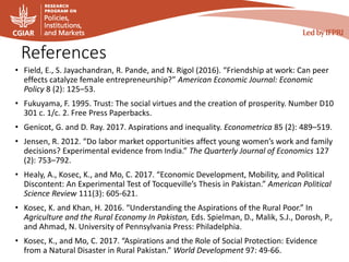 References
• Field, E., S. Jayachandran, R. Pande, and N. Rigol (2016). “Friendship at work: Can peer
effects catalyze female entrepreneurship?” American Economic Journal: Economic
Policy 8 (2): 125–53.
• Fukuyama, F. 1995. Trust: The social virtues and the creation of prosperity. Number D10
301 c. 1/c. 2. Free Press Paperbacks.
• Genicot, G. and D. Ray. 2017. Aspirations and inequality. Econometrica 85 (2): 489–519.
• Jensen, R. 2012. “Do labor market opportunities affect young women’s work and family
decisions? Experimental evidence from India.” The Quarterly Journal of Economics 127
(2): 753–792.
• Healy, A., Kosec, K., and Mo, C. 2017. “Economic Development, Mobility, and Political
Discontent: An Experimental Test of Tocqueville’s Thesis in Pakistan.” American Political
Science Review 111(3): 605-621.
• Kosec, K. and Khan, H. 2016. “Understanding the Aspirations of the Rural Poor.” In
Agriculture and the Rural Economy In Pakistan, Eds. Spielman, D., Malik, S.J., Dorosh, P.,
and Ahmad, N. University of Pennsylvania Press: Philadelphia.
• Kosec, K., and Mo, C. 2017. “Aspirations and the Role of Social Protection: Evidence
from a Natural Disaster in Rural Pakistan.” World Development 97: 49-66.
 