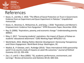 References
• Kosec, K., and Mo, C. 2018. “The Effects of Social Protection on Trust in Government:
Evidence from an Experiment and Quasi-Experiment in Pakistan.” Unpublished
manuscript.
• Kosec, K., Akramov, K., Mirkasimov, B., and Song, J. 2018. “Aspirations and Women's
Empowerment: Evidence from Kyrgyzstan.” IFPRI Discussion Paper, December 2018.
• Ray, D. (2006). “Aspirations, poverty, and economic change.” Understanding poverty
409421.
• Riley, E. 2017. “Increasing students’ aspirations: the impact of Queen of Katwe on
students’ educational attainment.” CSAE Working Paper WPS/2017-13.
• World Bank. 2016. Making Politics Work for Development: Harnessing Transparency
and Citizen Engagement. World Bank Group: Washington, DC.
• Wydick, B., P. Glewwe, and L. Rutledge (2013). “Does international child sponsorship
work? A six-country study of impacts on adult life outcomes.” Journal of Political
Economy 121 (2): 393–436.
• Zax, J. S. and D. I. Rees (2002). “IQ, academic performance, environment, and
earnings.” Review of Economics and Statistics 84 (4): 600–616.
 