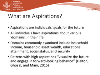 What are Aspirations?
• Aspirations are individuals' goals for the future
• All individuals have aspirations about various
‘domains’ in their life
• Domains commonly examined include household
income, household asset wealth, educational
attainment, social status, and security
• Citizens with high aspirations “visualize the future
and engage in forward-looking behavior” (Dalton,
Ghosal, and Mani, 2015)
 