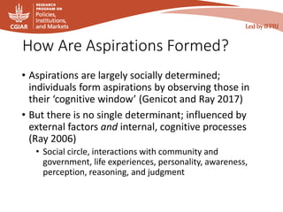 How Are Aspirations Formed?
• Aspirations are largely socially determined;
individuals form aspirations by observing those in
their ‘cognitive window’ (Genicot and Ray 2017)
• But there is no single determinant; influenced by
external factors and internal, cognitive processes
(Ray 2006)
• Social circle, interactions with community and
government, life experiences, personality, awareness,
perception, reasoning, and judgment
 