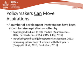 Policymakers Can Move
Aspirations!
• A number of development interventions have been
shown to raise aspirations— often by:
• Exposing individuals to role models (Beaman et al.,
2012; Bernard et al., 2014, 2015; Riley, 2017)
• Introducing well-paid job opportunities (Jensen, 2012)
• Increasing interactions of women with their peers
(Dasgupta et al., 2015; Field et al., 2016)
 