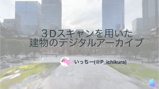 ３Dスキャンを用いた
建物のデジタルアーカイブ
いっちー(@P_ichikura)
 