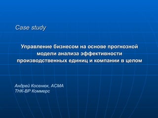 Case study Управление бизнесом на основе прогнозной  модели анализа эффективности  производственных единиц и компании в целом  Андрей Косенюк , ACMA ТНК-ВР Коммерс 