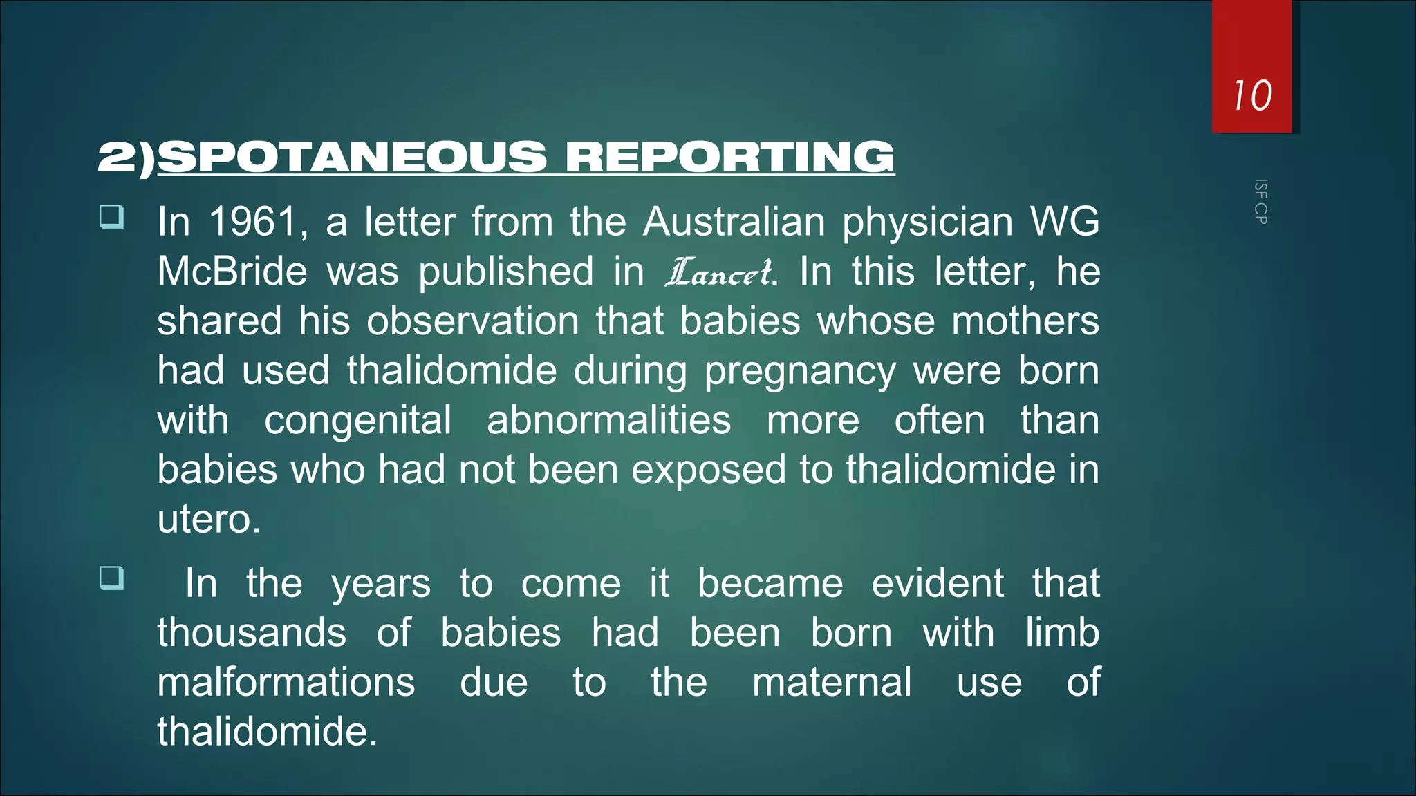 2)SPOTANEOUS REPORTING
 In 1961, a letter from the Australian physician WG
McBride was published in Lancet. In this letter, he
shared his observation that babies whose mothers
had used thalidomide during pregnancy were born
with congenital abnormalities more often than
babies who had not been exposed to thalidomide in
utero.
 In the years to come it became evident that
thousands of babies had been born with limb
malformations due to the maternal use of
thalidomide.
10
 