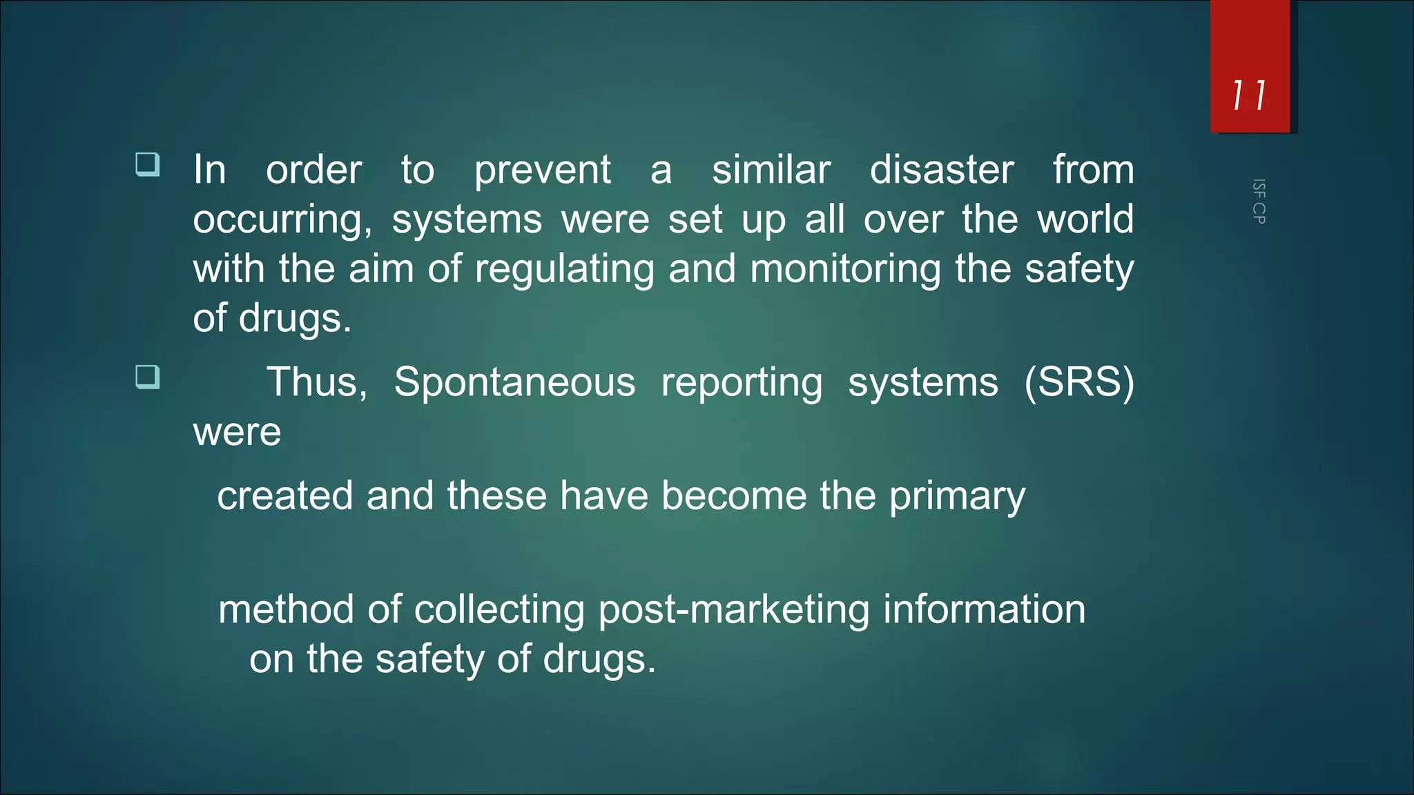  In order to prevent a similar disaster from
occurring, systems were set up all over the world
with the aim of regulating and monitoring the safety
of drugs.
 Thus, Spontaneous reporting systems (SRS)
were
created and these have become the primary
method of collecting post-marketing information
on the safety of drugs.
11
 