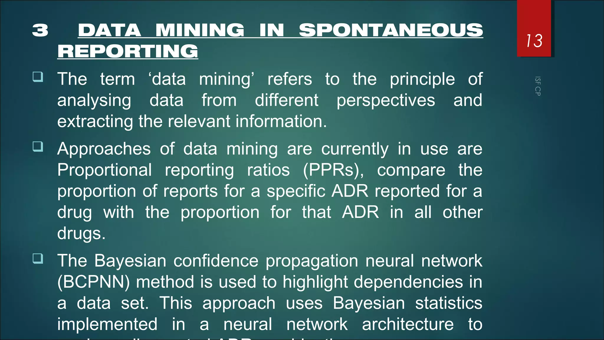 3 DATA MINING IN SPONTANEOUS
REPORTING
 The term ‘data mining’ refers to the principle of
analysing data from different perspectives and
extracting the relevant information.
 Approaches of data mining are currently in use are
Proportional reporting ratios (PPRs), compare the
proportion of reports for a specific ADR reported for a
drug with the proportion for that ADR in all other
drugs.
 The Bayesian confidence propagation neural network
(BCPNN) method is used to highlight dependencies in
a data set. This approach uses Bayesian statistics
implemented in a neural network architecture to
13
 