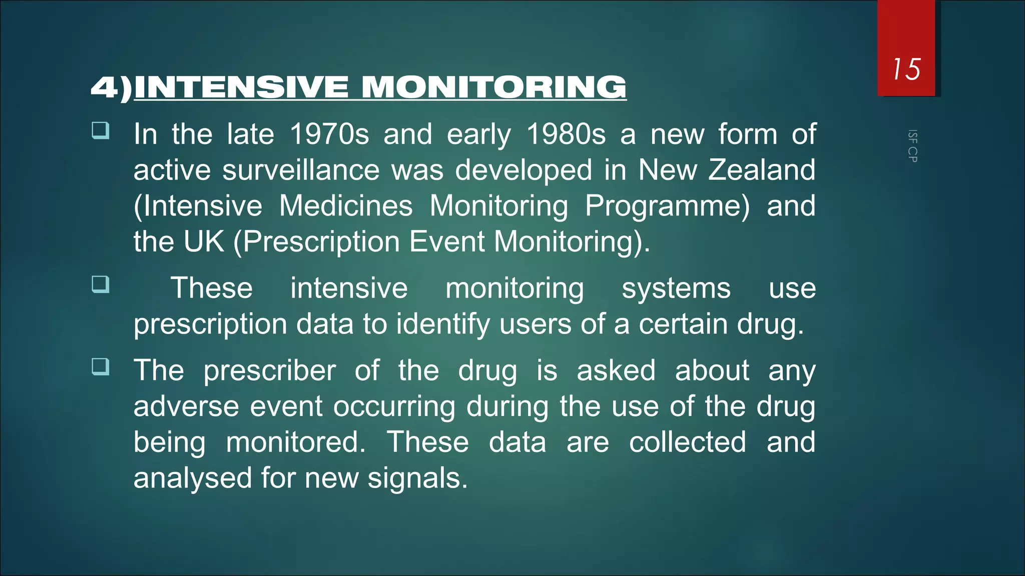 4)INTENSIVE MONITORING
 In the late 1970s and early 1980s a new form of
active surveillance was developed in New Zealand
(Intensive Medicines Monitoring Programme) and
the UK (Prescription Event Monitoring).
 These intensive monitoring systems use
prescription data to identify users of a certain drug.
 The prescriber of the drug is asked about any
adverse event occurring during the use of the drug
being monitored. These data are collected and
analysed for new signals.
15
 