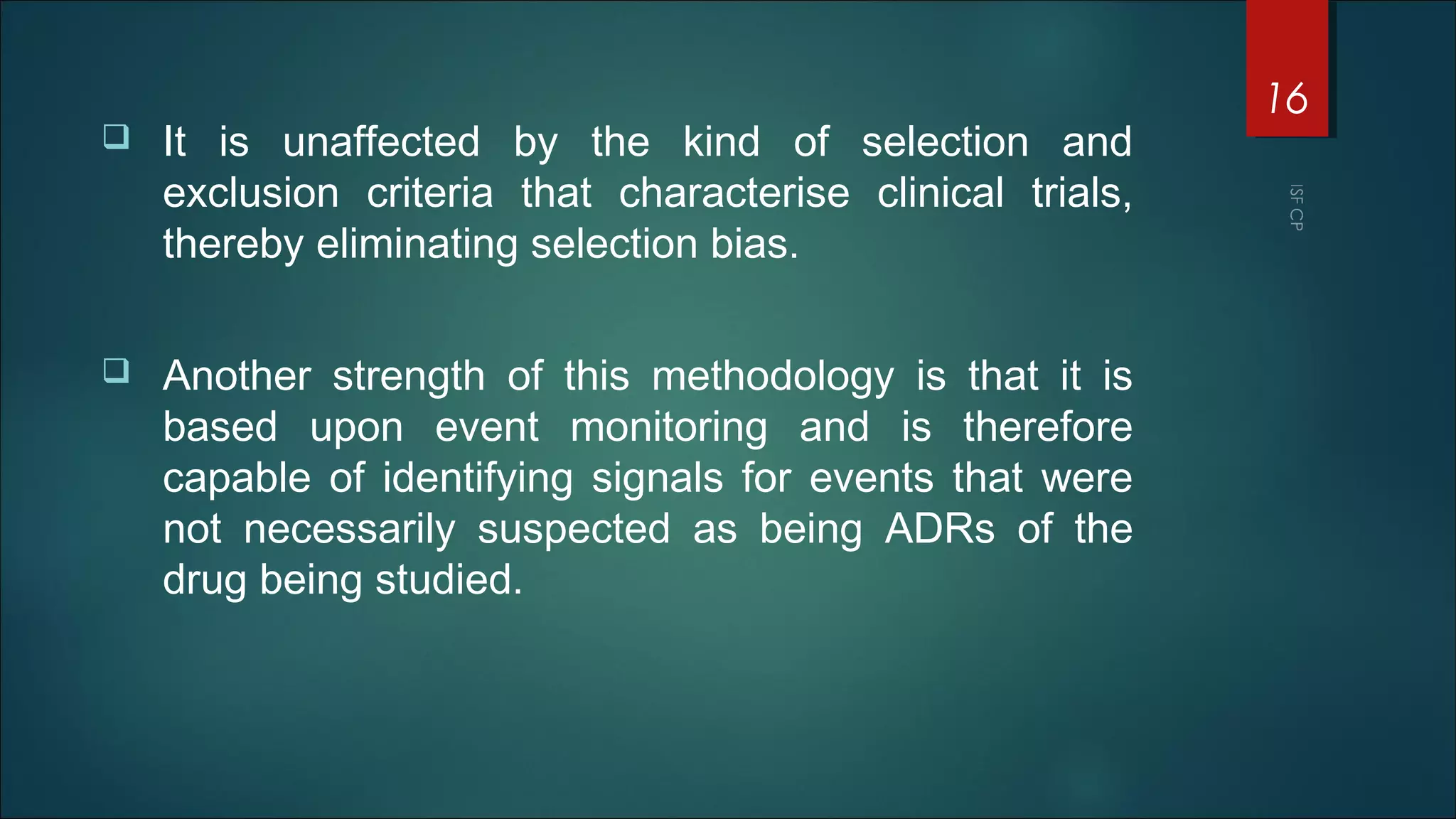  It is unaffected by the kind of selection and
exclusion criteria that characterise clinical trials,
thereby eliminating selection bias.
 Another strength of this methodology is that it is
based upon event monitoring and is therefore
capable of identifying signals for events that were
not necessarily suspected as being ADRs of the
drug being studied.
16
 