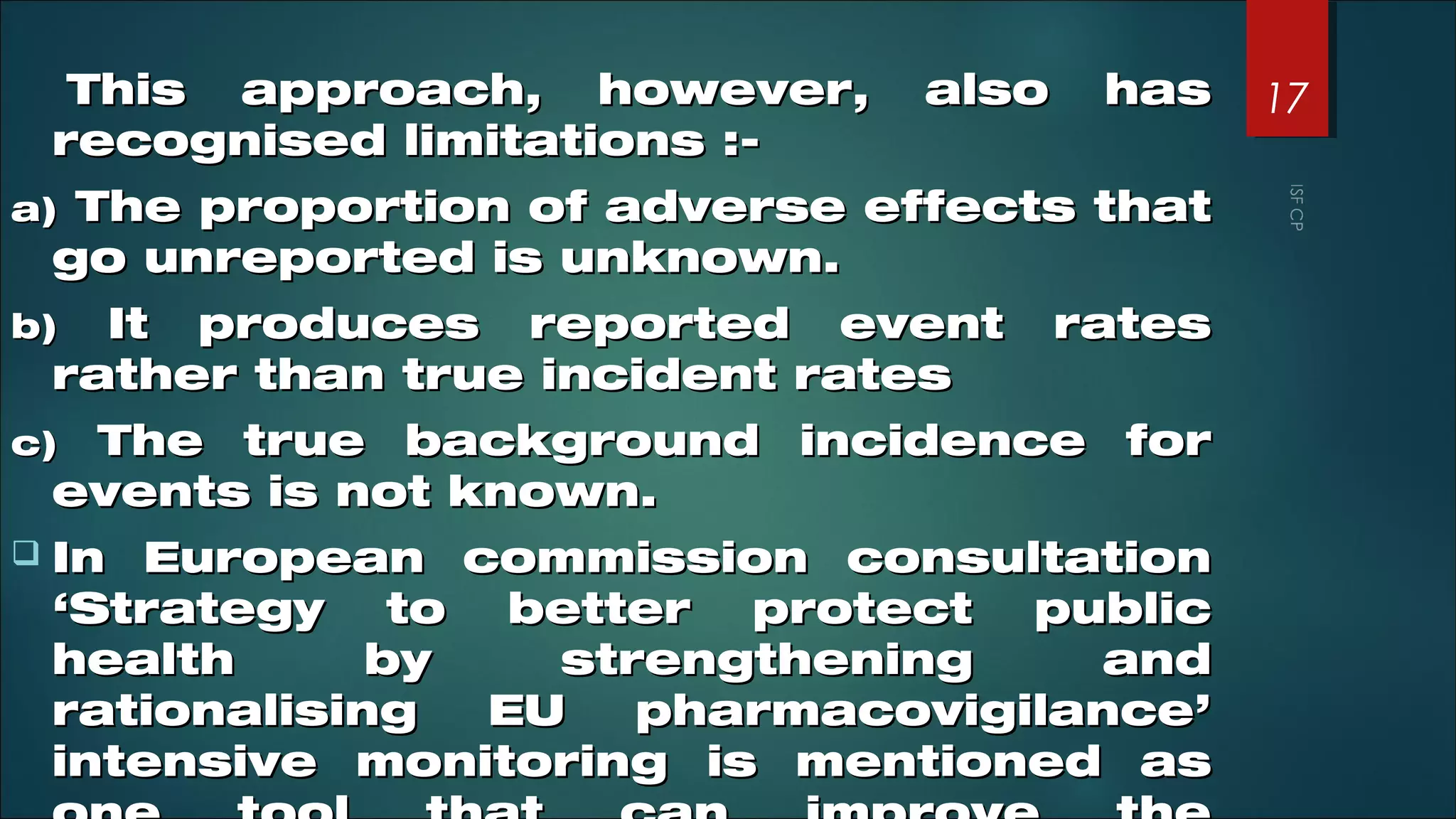 This approach, however, also hasThis approach, however, also has
recognised limitations :-recognised limitations :-
a)a) The proportion of adverse effects thatThe proportion of adverse effects that
go unreported is unknown.go unreported is unknown.
b)b) It produces reported event ratesIt produces reported event rates
rather than true incident ratesrather than true incident rates
c)c) The true background incidence forThe true background incidence for
events is not known.events is not known.
 In European commission consultationIn European commission consultation
‘Strategy to better protect public‘Strategy to better protect public
health by strengthening andhealth by strengthening and
rationalising EU pharmacovigilance’rationalising EU pharmacovigilance’
intensive monitoring is mentioned asintensive monitoring is mentioned as
17
 