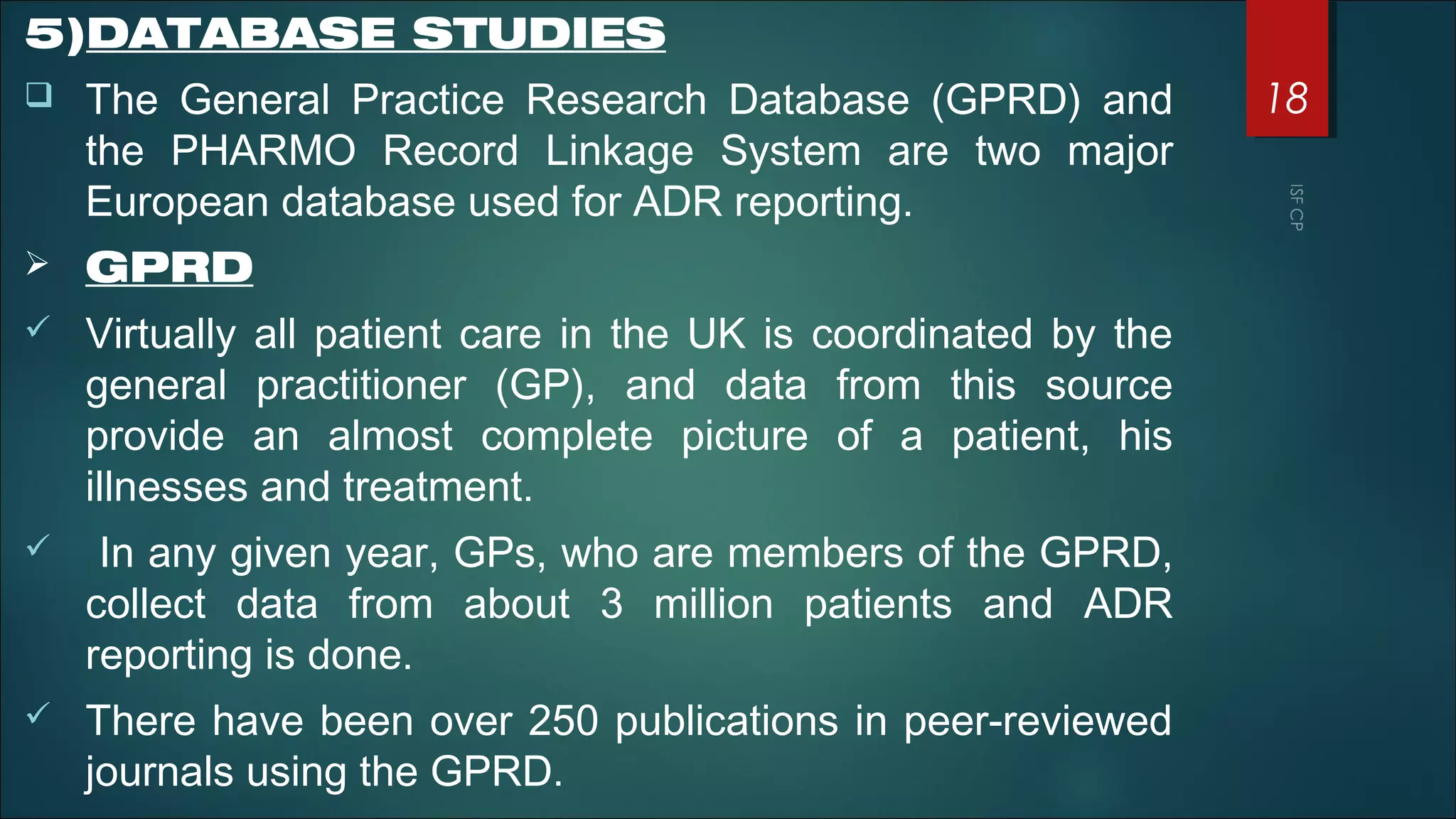 5)DATABASE STUDIES
 The General Practice Research Database (GPRD) and
the PHARMO Record Linkage System are two major
European database used for ADR reporting.
 GPRD
 Virtually all patient care in the UK is coordinated by the
general practitioner (GP), and data from this source
provide an almost complete picture of a patient, his
illnesses and treatment.
 In any given year, GPs, who are members of the GPRD,
collect data from about 3 million patients and ADR
reporting is done.
 There have been over 250 publications in peer-reviewed
journals using the GPRD.
18
 