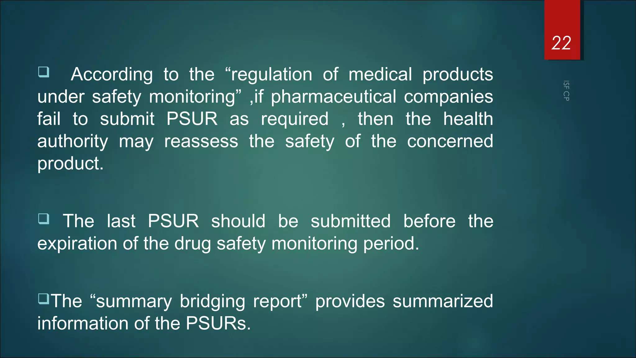  According to the “regulation of medical products
under safety monitoring” ,if pharmaceutical companies
fail to submit PSUR as required , then the health
authority may reassess the safety of the concerned
product.
 The last PSUR should be submitted before the
expiration of the drug safety monitoring period.
The “summary bridging report” provides summarized
information of the PSURs.
22
 