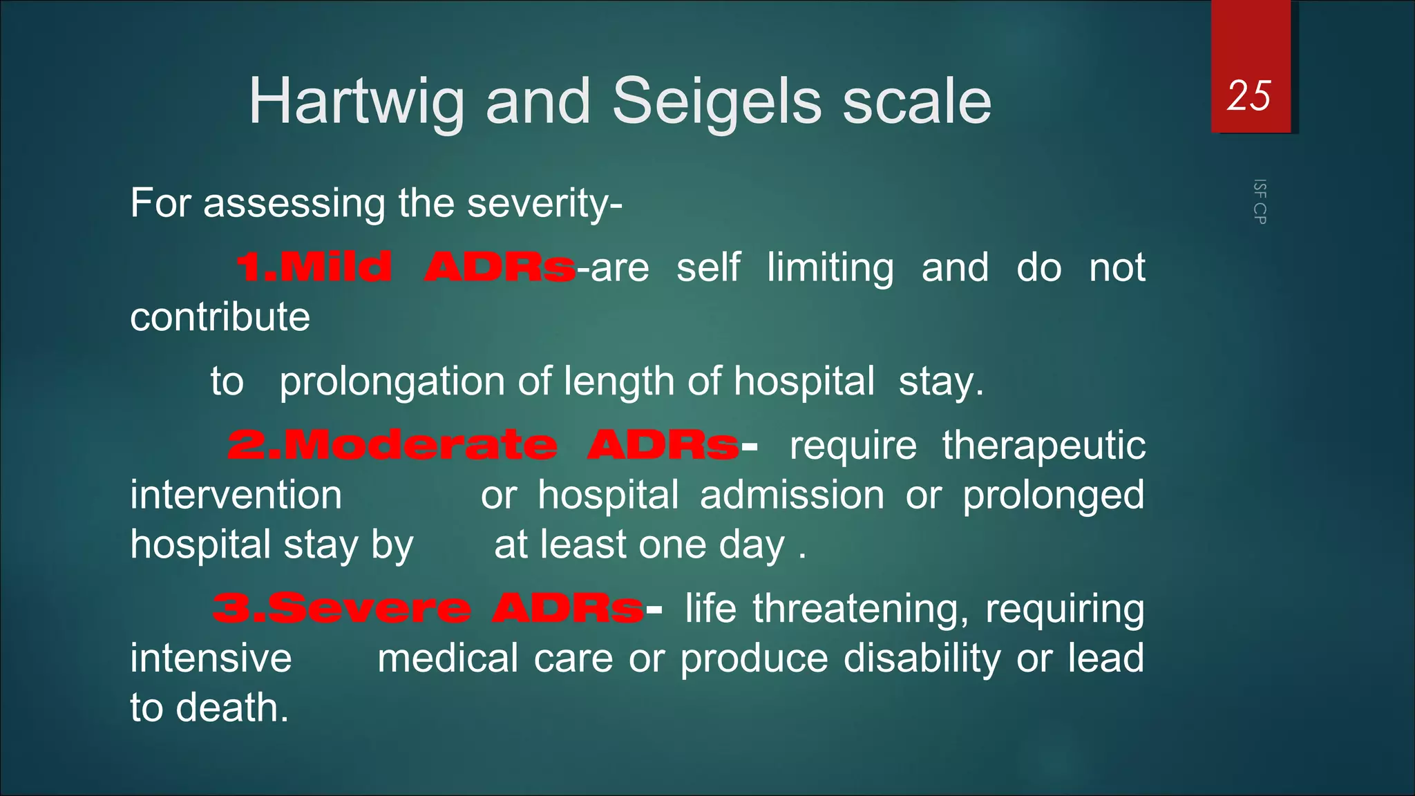 Hartwig and Seigels scale
For assessing the severity-
1.Mild ADRs-are self limiting and do not
contribute
to prolongation of length of hospital stay.
2.Moderate ADRs- require therapeutic
intervention or hospital admission or prolonged
hospital stay by at least one day .
3.Severe ADRs- life threatening, requiring
intensive medical care or produce disability or lead
to death.
25
 