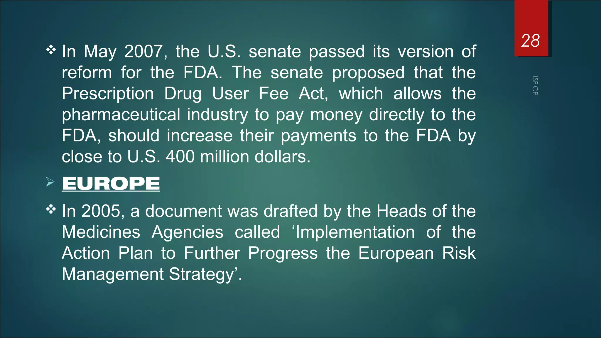  In May 2007, the U.S. senate passed its version of
reform for the FDA. The senate proposed that the
Prescription Drug User Fee Act, which allows the
pharmaceutical industry to pay money directly to the
FDA, should increase their payments to the FDA by
close to U.S. 400 million dollars.
 EUROPE
 In 2005, a document was drafted by the Heads of the
Medicines Agencies called ‘Implementation of the
Action Plan to Further Progress the European Risk
Management Strategy’.
28
 