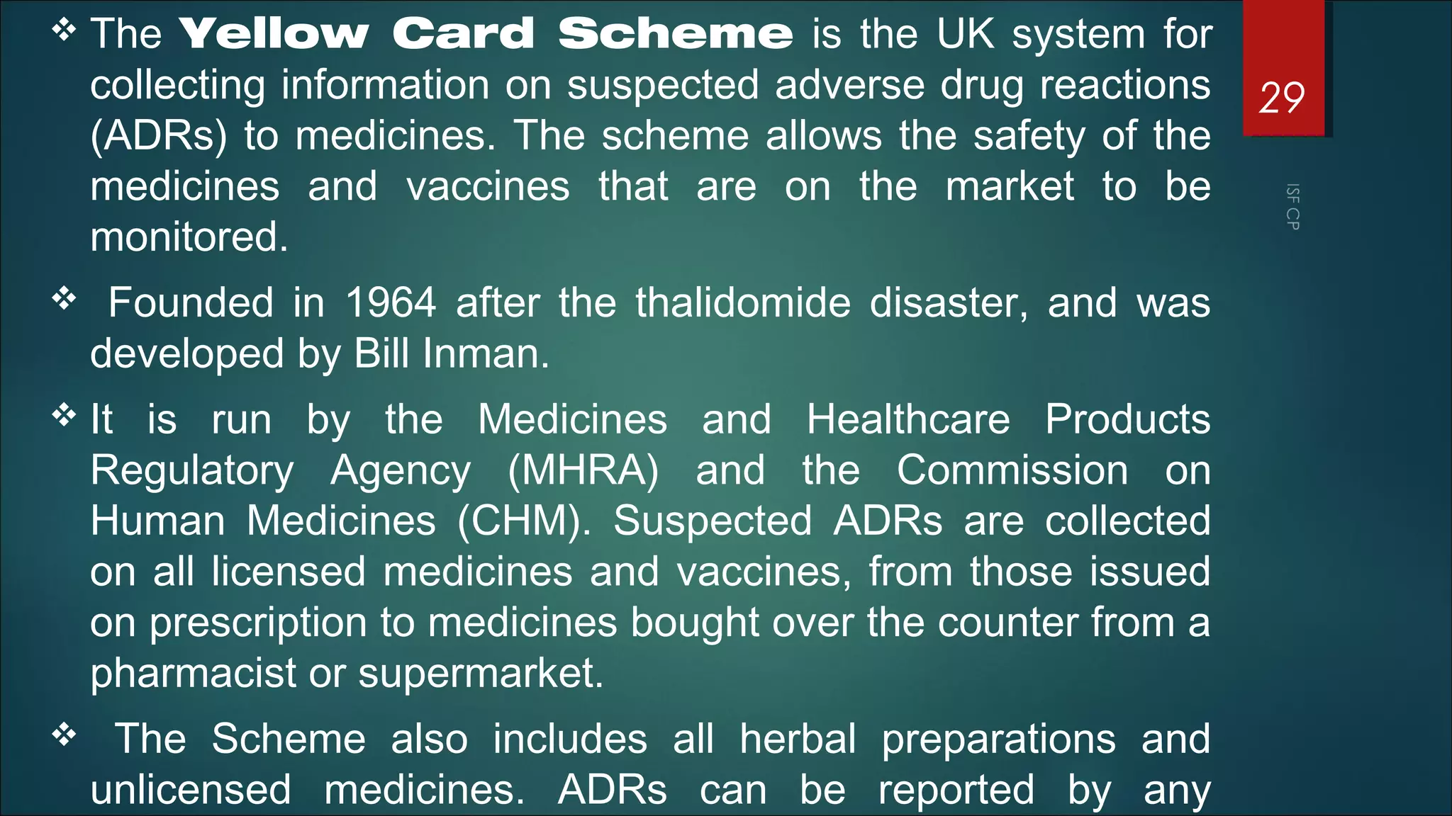  The Yellow Card Scheme is the UK system for
collecting information on suspected adverse drug reactions
(ADRs) to medicines. The scheme allows the safety of the
medicines and vaccines that are on the market to be
monitored.
 Founded in 1964 after the thalidomide disaster, and was
developed by Bill Inman.
 It is run by the Medicines and Healthcare Products
Regulatory Agency (MHRA) and the Commission on
Human Medicines (CHM). Suspected ADRs are collected
on all licensed medicines and vaccines, from those issued
on prescription to medicines bought over the counter from a
pharmacist or supermarket.
 The Scheme also includes all herbal preparations and
unlicensed medicines. ADRs can be reported by any
29
 