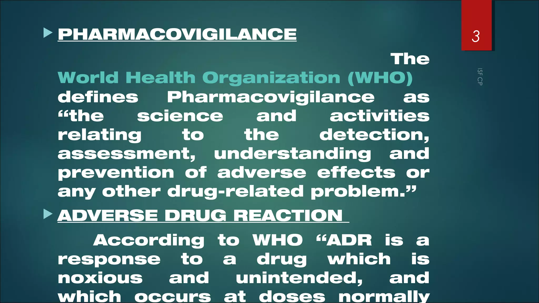  PHARMACOVIGILANCE
The
World Health Organization (WHO)
defines Pharmacovigilance as
“the science and activities
relating to the detection,
assessment, understanding and
prevention of adverse effects or
any other drug-related problem.”
 ADVERSE DRUG REACTION
According to WHO “ADR is a
response to a drug which is
noxious and unintended, and
which occurs at doses normally
3
 