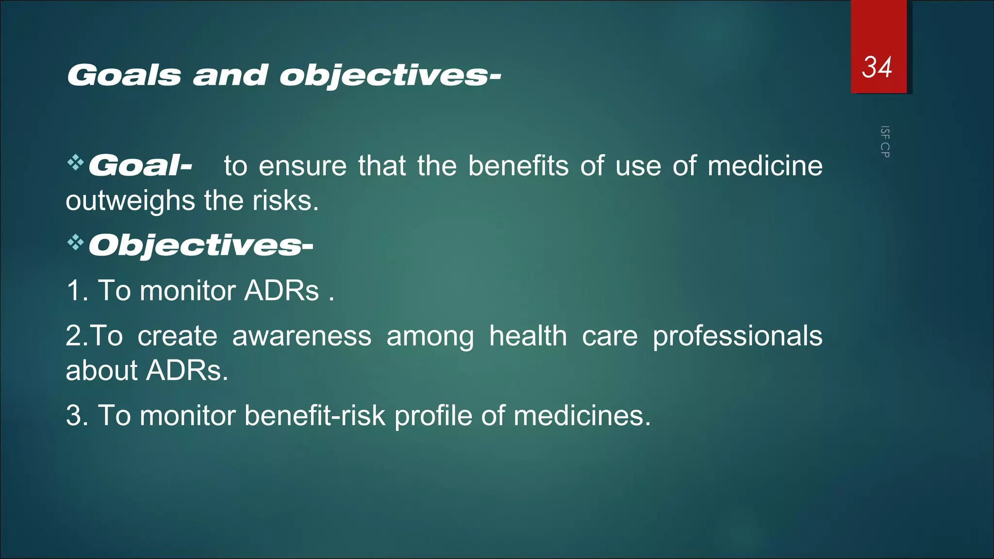 Goals and objectives-
Goal- to ensure that the benefits of use of medicine
outweighs the risks.
Objectives-
1. To monitor ADRs .
2.To create awareness among health care professionals
about ADRs.
3. To monitor benefit-risk profile of medicines.
34
 