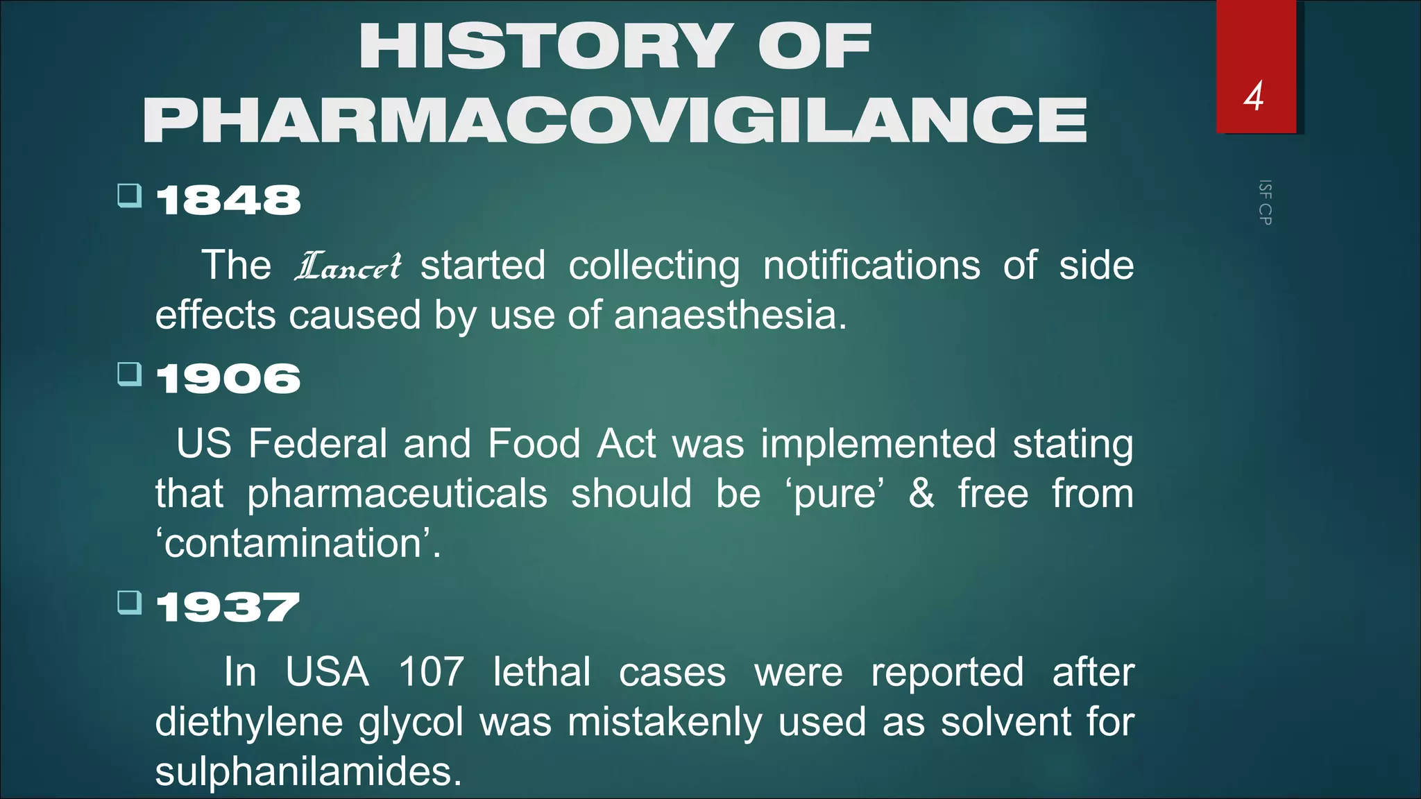 HISTORY OF
PHARMACOVIGILANCE
 1848
The Lancet started collecting notifications of side
effects caused by use of anaesthesia.
 1906
US Federal and Food Act was implemented stating
that pharmaceuticals should be ‘pure’ & free from
‘contamination’.
 1937
In USA 107 lethal cases were reported after
diethylene glycol was mistakenly used as solvent for
sulphanilamides.
4
 