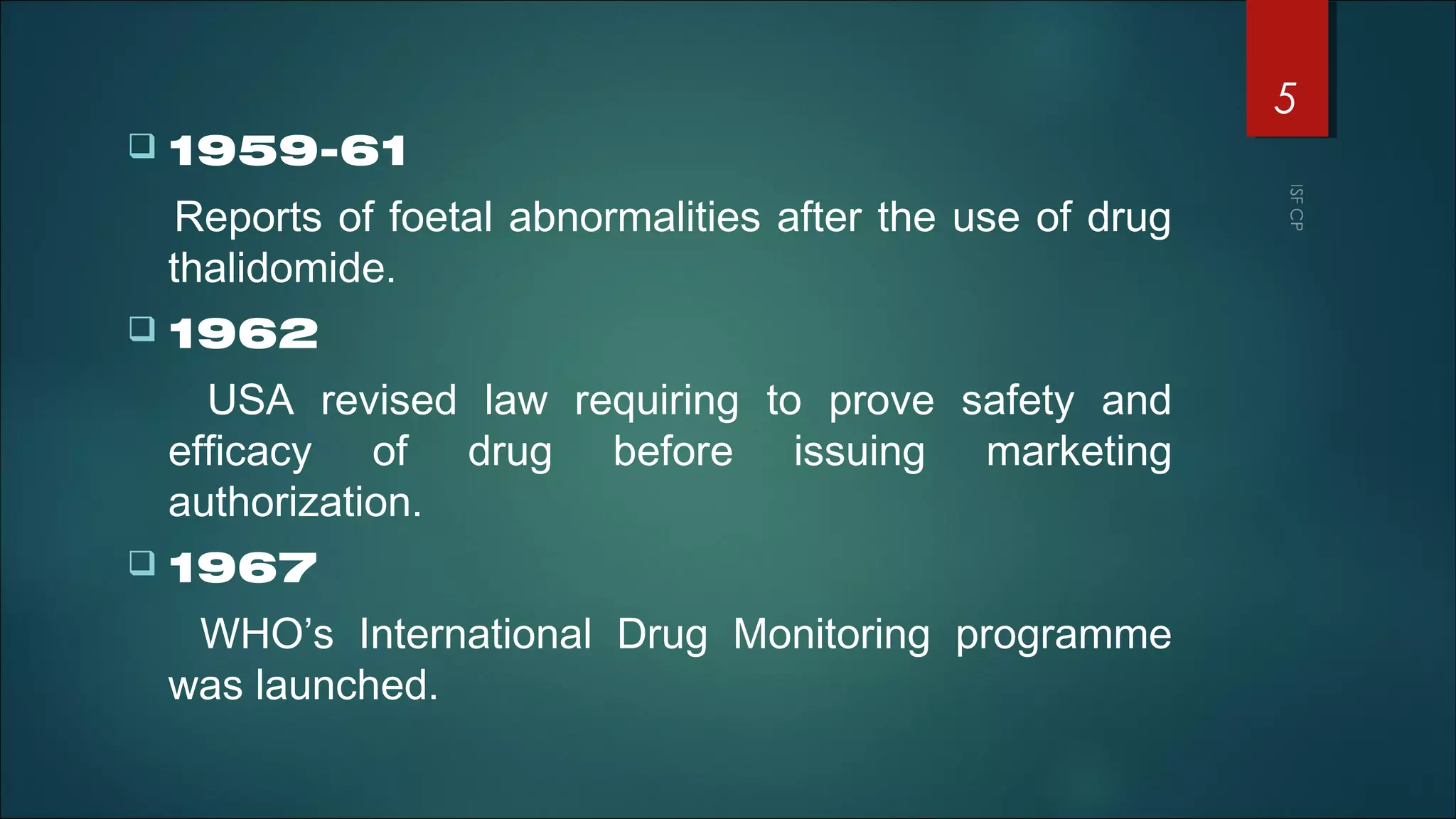  1959-61
Reports of foetal abnormalities after the use of drug
thalidomide.
 1962
USA revised law requiring to prove safety and
efficacy of drug before issuing marketing
authorization.
 1967
WHO’s International Drug Monitoring programme
was launched.
5
 