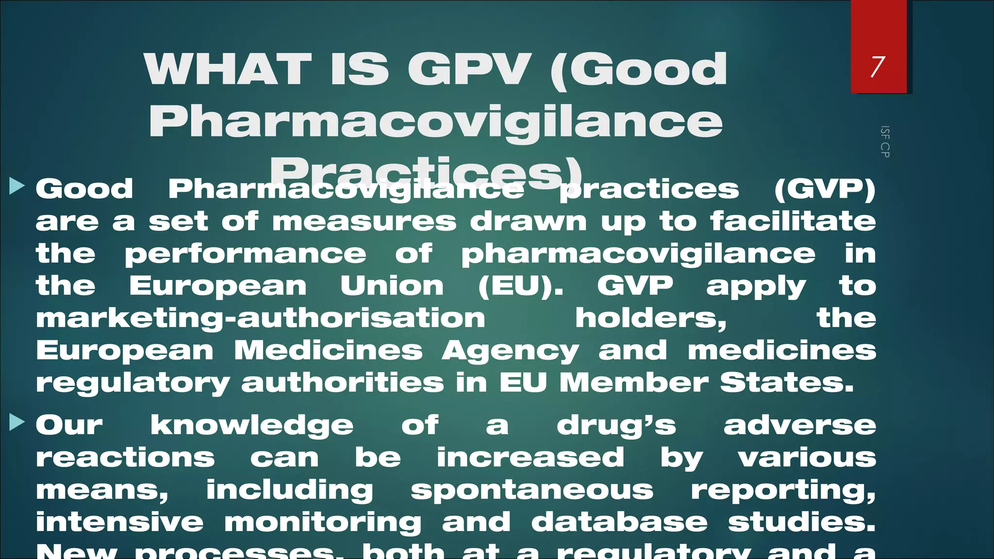 WHAT IS GPV (Good
Pharmacovigilance
Practices) Good Pharmacovigilance practices (GVP)
are a set of measures drawn up to facilitate
the performance of pharmacovigilance in
the European Union (EU). GVP apply to
marketing-authorisation holders, the
European Medicines Agency and medicines
regulatory authorities in EU Member States.
 Our knowledge of a drug’s adverse
reactions can be increased by various
means, including spontaneous reporting,
intensive monitoring and database studies.
7
 