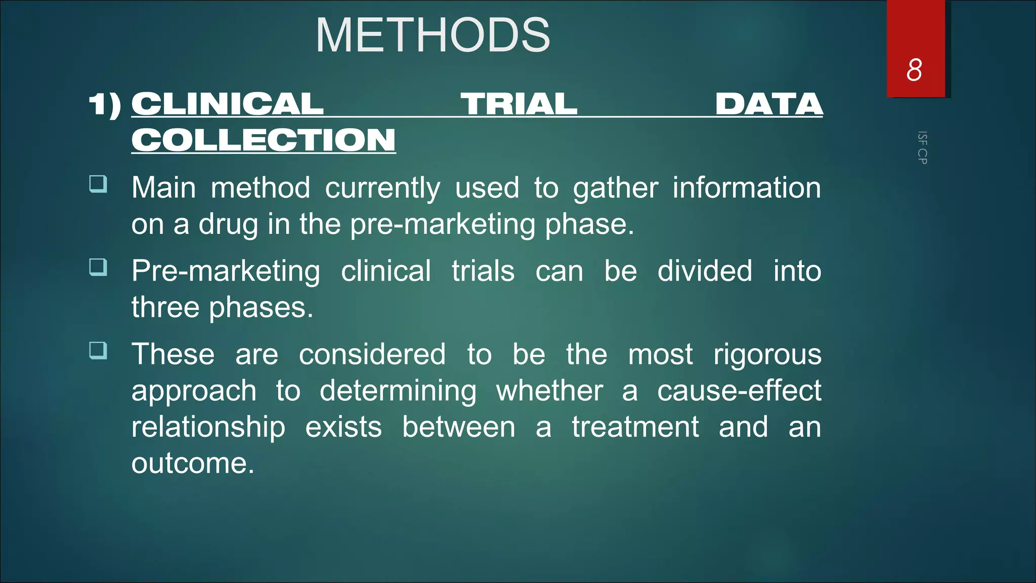 METHODS
1) CLINICAL TRIAL DATA
COLLECTION
 Main method currently used to gather information
on a drug in the pre-marketing phase.
 Pre-marketing clinical trials can be divided into
three phases.
 These are considered to be the most rigorous
approach to determining whether a cause-effect
relationship exists between a treatment and an
outcome.
8
 