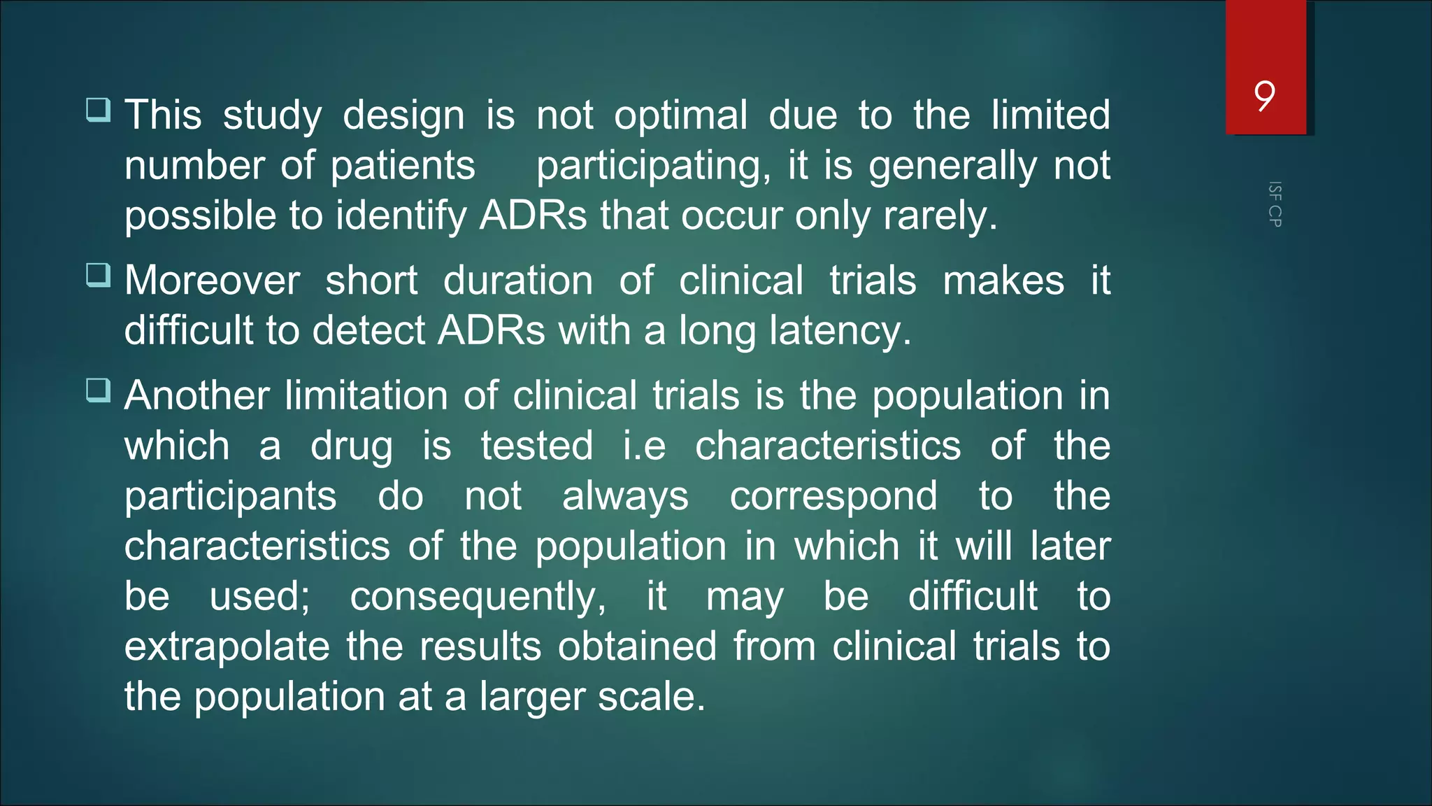  This study design is not optimal due to the limited
number of patients participating, it is generally not
possible to identify ADRs that occur only rarely.
 Moreover short duration of clinical trials makes it
difficult to detect ADRs with a long latency.
 Another limitation of clinical trials is the population in
which a drug is tested i.e characteristics of the
participants do not always correspond to the
characteristics of the population in which it will later
be used; consequently, it may be difficult to
extrapolate the results obtained from clinical trials to
the population at a larger scale.
9
 