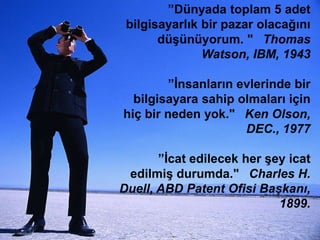 ”Dünyada toplam 5 adet
bilgisayarlık bir pazar olacağını
düĢünüyorum. "  Thomas
Watson, IBM, 1943

”Ġnsanların evlerinde bir
bilgisayara sahip olmaları için
hiç bir neden yok."  Ken Olson,
DEC., 1977
”Ġcat edilecek her Ģey icat
edilmiĢ durumda."  Charles H.
Duell, ABD Patent Ofisi Başkanı,
1899.

 