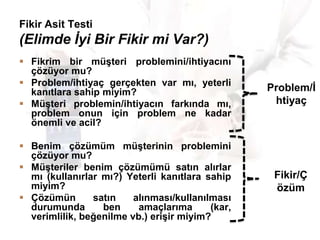 Fikir Asit Testi

(Elimde İyi Bir Fikir mi Var?)
 Fikrim bir müĢteri problemini/ihtiyacını
çözüyor mu?
 Problem/ihtiyaç gerçekten var mı, yeterli
kanıtlara sahip miyim?
 MüĢteri problemin/ihtiyacın farkında mı,
problem onun için problem ne kadar
önemli ve acil?

Problem/Ġ
htiyaç

 Benim çözümüm müĢterinin problemini
çözüyor mu?
 MüĢteriler benim çözümümü satın alırlar
mı (kullanırlar mı?) Yeterli kanıtlara sahip
miyim?
 Çözümün
satın
alınması/kullanılması
durumunda
ben
amaçlarıma
(kar,
verimlilik, beğenilme vb.) eriĢir miyim?

Fikir/Ç
özüm

 