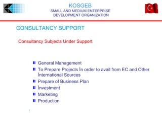 KOSGEB
              SMALL AND MEDIUM ENTERPRISE
               DEVELOPMENT ORGANIZATION


CONSULTANCY SUPPORT

Consultancy Subjects Under Support



        General Management
        To Prepare Projects İn order to avail from EC and Other
        İnternational Sources
        Prepare of Business Plan
        İnvestment
        Marketing
        Production
    1
 