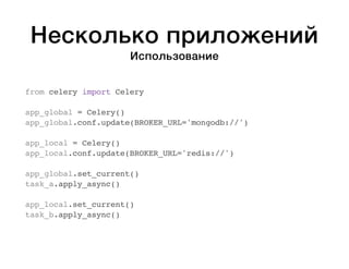 Несколько приложений 
Использование 
from celery import Celery 
app_global = Celery() 
app_global.conf.update(BROKER_URL='mongodb://') 
app_local = Celery() 
app_local.conf.update(BROKER_URL='redis://') 
app_global.set_current() 
task_a.apply_async() 
app_local.set_current() 
task_b.apply_async() 
 