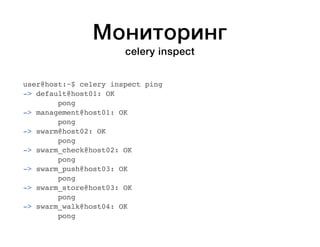 Мониторинг 
celery inspect 
user@host:~$ celery inspect ping 
-> default@host01: OK 
pong 
-> management@host01: OK 
pong 
-> swarm@host02: OK 
pong 
-> swarm_check@host02: OK 
pong 
-> swarm_push@host03: OK 
pong 
-> swarm_store@host03: OK 
pong 
-> swarm_walk@host04: OK 
pong 
 
