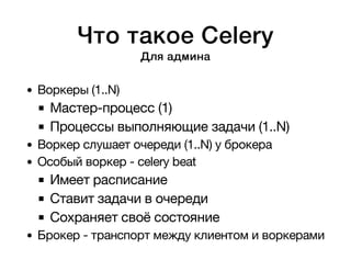 Что такое Celery 
Для админа 
Воркеры (1..N) 
Мастер-процесс (1) 
Процессы выполняющие задачи (1..N) 
Воркер слушает очереди (1..N) у брокера 
Особый воркер - celery beat 
Имеет расписание 
Ставит задачи в очереди 
Сохраняет своё состояние 
Брокер - транспорт между клиентом и воркерами 
 
