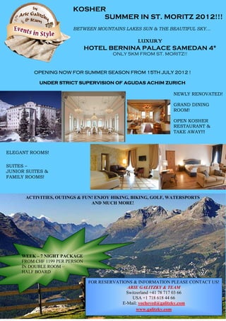 KOSHER
                               SUMMER IN ST. MORITZ 2012!!!
                         BETWEEN MOUNTAINS LAKES SUN & THE BEAUTIFUL SKY…

                                            LUXURY
                                HOTEL BERNINA PALACE SAMEDAN 4*
                                          ONLY 5KM FROM ST. MORITZ!!



          OPENING NOW FOR SUMMER SEASON FROM 15TH JULY 2012 !

            UNDER STRICT SUPERVISION OF AGUDAS ACHIM ZURICH

                                                                NEWLY RENOVATED!

                                                                GRAND DINING
                                                                ROOM!

                                                                OPEN KOSHER
                                                                RESTAURANT &
                                                                TAKE AWAY!!!



ELEGANT ROOMS!

SUITES –
JUNIOR SUITES &
FAMILY ROOMS!



       ACTIVITIES, OUTINGS & FUN! ENJOY HIKING, BIKING, GOLF, WATERSPORTS
                                AND MUCH MORE!




     WEEK – 7 NIGHT PACKAGE
     FROM CHF 1199 PER PERSON
     IN DOUBLE ROOM –
     HALF BOARD

                                 FOR RESERVATIONS & INFORMATION PLEASE CONTACT US!
                                                ARIE GALITZKY & TEAM
                                                Switzerland +41 78 717 03 66
                                                  USA +1 718 618 44 66
                                              E-Mail: yocheved@galitzky.com
                                                     www.galitzky.com
 