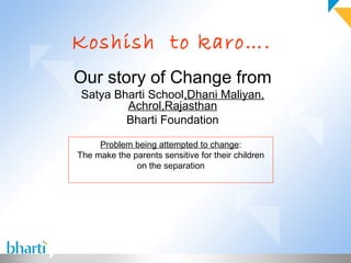 Koshish to karo….
Our story of Change from
Satya Bharti School,Dhani Maliyan,
        Achrol,Rajasthan
        Bharti Foundation

     Problem being attempted to change:
The make the parents sensitive for their children
              on the separation
 