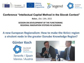 Conference “Intellectual Capital Method in the Slovak Context”
A new European Regionalism: How to make the KOŠICE region
a virulent node in the greater Danube Knowledge Region?
KOŠICE , Oct. 13th, 2015
Günter Koch
SESSION ON DEVELOPMENT OF THE FUNCTIONING
REGIONAL INNOVATION SYSTEMS IN SLOVAKIA
Tenerife / Spain
Vienna / Austria
 