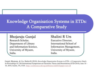 Knowledge Organisation Systems in ETDs:
A Comparative Study
Bhojaraju Gunjal
Research Scholar,
Department of Library
and Information Science,
University of Mysore,
India.
Shalini R Urs
Executive Director,
International School of
Information Management,
University of Mysore,
India.
Gunjal, Bhojaraju & Urs, Shalini R (2010): Knowledge Organisation Systems in ETDs: A Comparative Study;
In Proceedings of 13th International Symposium on Electronic Theses and Dissertations (ETD 2010); June 16 -
18, 2010, Austin, TX, USA. https://conferences.tdl.org/utlibraries/etd2010/paper/view/28
 