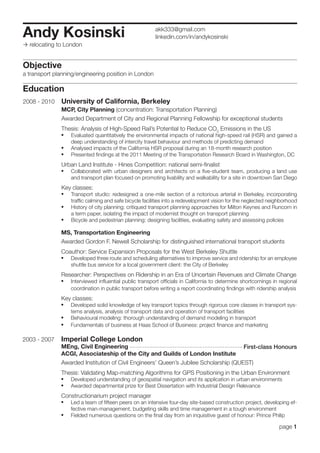 Andy Kosinski                                            akk333@gmail.com
                                                         linkedin.com/in/andykosinski
 relocating to London


Objective
a transport planning/engineering position in London

Education
2008 - 2010    University of California, Berkeley
               MCP, City Planning (concentration: Transportation Planning)
               Awarded Department of City and Regional Planning Fellowship for exceptional students
               Thesis: Analysis of High-Speed Rail’s Potential to Reduce CO2 Emissions in the US
               •	 Evaluated quantitatively the environmental impacts of national high-speed rail (HSR) and gained a
                   deep understanding of intercity travel behaviour and methods of predicting demand
               •	 Analysed impacts of the California HSR proposal during an 18-month research position
               •	 Presented findings at the 2011 Meeting of the Transportation Research Board in Washington, DC
               Urban Land Institute - Hines Competition: national semi-finalist
               •	 Collaborated with urban designers and architects on a five-student team, producing a land use
                   and transport plan focused on promoting livability and walkability for a site in downtown San Diego
               Key classes:
               •	 Transport studio: redesigned a one-mile section of a notorious arterial in Berkeley, incorporating
                   traffic calming and safe bicycle facilities into a redevelopment vision for the neglected neighborhood
               •	 History of city planning: critiqued transport planning approaches for Milton Keynes and Runcorn in
                   a term paper, isolating the impact of modernist thought on transport planning
               •	 Bicycle and pedestrian planning: designing facilities, evaluating safety and assessing policies
              MS, Transportation Engineering
              Awarded Gordon F. Newell Scholarship for distinguished international transport students
              Coauthor: Service Expansion Proposals for the West Berkeley Shuttle
              •	 Developed three route and scheduling alternatives to improve service and ridership for an employee
                   shuttle bus service for a local government client: the City of Berkeley
              Researcher: Perspectives on Ridership in an Era of Uncertain Revenues and Climate Change
              •	 Interviewed influential public transport officials in California to determine shortcomings in regional
                   coordination in public transport before writing a report coordinating findings with ridership analysis
              Key classes:
              •	 Developed solid knowledge of key transport topics through rigorous core classes in transport sys-
                   tems analysis, analysis of transport data and operation of transport facilities
              •	 Behavioural modeling: thorough understanding of demand modeling in transport
              •	 Fundamentals of business at Haas School of Business: project finance and marketing

2003 - 2007   Imperial College London
              MEng, Civil Engineering                                                            First-class Honours
              ACGI, Associateship of the City and Guilds of London Institute
              Awarded Institution of Civil Engineers’ Queen’s Jubilee Scholarship (QUEST)
              Thesis: Validating Map-matching Algorithms for GPS Positioning in the Urban Environment
              •	 Developed understanding of geospatial navigation and its application in urban environments
              •	 Awarded departmental prize for Best Dissertation with Industrial Design Relevance
              Constructionarium project manager
              •	 Led a team of fifteen peers on an intensive four-day site-based construction project, developing ef-
                   fective man-management, budgeting skills and time management in a tough environment
              •	 Fielded numerous questions on the final day from an inquisitive guest of honour: Prince Philip
                                                                                                                 page 1
 