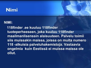 Nimi

NIMI:
 118finder .ee kuuluu 118finder
  tuoteperheeseen, joka kuuluu 118finder
  maailmanlisenssin alaisuuteen. Palvelu toimii
  siis muissakin maissa, joissa on muita numero
  118 -alkuisia palveluhakemistoja. Vastaavia
  ongelmia kuin Eestissä ei muissa maissa ole
  ollut.
 