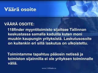 Väärä osoite

VÄÄRÄ OSOITE:
 118finder myyntitoimisto sijaitsee Tallinnan
 keskustassa samalla kaduilla kuten moni
 muukin kaupungin yrityksistä. Laskutusosoite
 on kuitenkin eri sillä laskutus on ulkoistettu.

 Toimintamme tapahtuu pääosin netissä ja
 toimiston sijainnilla ei ole yrityksen toiminnalle
 väliä.
                     www.118finder.ee
 