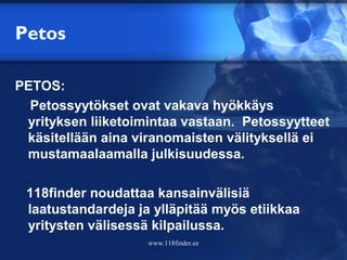 Petos

PETOS:
  Petossyytökset ovat vakava hyökkäys
 yrityksen liiketoimintaa vastaan. Petossyytteet
 käsitellään aina viranomaisten välityksellä ei
 mustamaalaamalla julkisuudessa.

 118finder noudattaa kansainvälisiä
 laatustandardeja ja ylläpitää myös etiikkaa
 yritysten välisessä kilpailussa.
                    www.118finder.ee
 