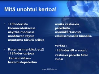 Mitä unohtui kertoa!

• 118finderista                      muita vastaavia
  kommentoitaessa                    palveluita
  näyttää mediassa                   moninkertaisesti
  unohtuvan täysin                   edullisemmalla hinnalla.
  muutama tärkeä seikka
                                    vertaa :
• Kuten esimerkiksi, että            118finder 60 e vuosi /
  118finder tarjoaa                  vastaava palvelu 600e
  kansainvälisen                     vuosi
  hakemistopalvelun

                       www.118finder.ee
 