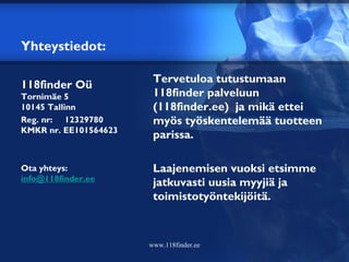 Yhteystiedot:

                         Tervetuloa tutustumaan
118finder Oü
Tornimäe 5               118finder palveluun
10145 Tallinn            (118finder.ee) ja mikä ettei
Reg. nr:  12329780    myös työskentelemää tuotteen
KMKR nr. EE101564623
                         parissa.

Ota yhteys:              Laajenemisen vuoksi etsimme
info@118finder.ee
                         jatkuvasti uusia myyjiä ja
                         toimistotyöntekijöitä.



                        www.118finder.ee
 
