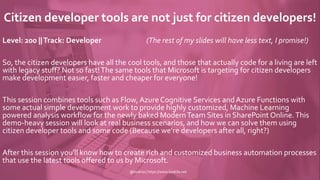 Citizen developer tools are not just for citizen developers!
Level: 200 ||Track: Developer (The rest of my slides will have less text, I promise!)
So, the citizen developers have all the cool tools, and those that actually code for a living are left
with legacy stuff? Not so fast!The same tools that Microsoft is targeting for citizen developers
make development easier, faster and cheaper for everyone!
This session combines tools such as Flow, Azure Cognitive Services and Azure Functions with
some actual simple development work to provide highly customized, Machine Learning
powered analysis workflow for the newly baked ModernTeam Sites in SharePoint Online.This
demo-heavy session will look at real business scenarios, and how we can solve them using
citizen developer tools and some code (Because we’re developers after all, right?)
After this session you'll know how to create rich and customized business automation processes
that use the latest tools offered to us by Microsoft.
@koskila | https://www.koskila.net
 