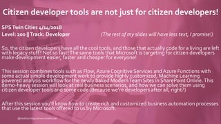 Citizen developer tools are not just for citizen developers!
SPSTwin Cities 4/14/2018
Level: 200 ||Track: Developer (The rest of my slides will have less text, I promise!)
So, the citizen developers have all the cool tools, and those that actually code for a living are left
with legacy stuff? Not so fast!The same tools that Microsoft is targeting for citizen developers
make development easier, faster and cheaper for everyone!
This session combines tools such as Flow, Azure Cognitive Services and Azure Functions with
some actual simple development work to provide highly customized, Machine Learning
powered analysis workflow for the newly baked ModernTeam Sites in SharePoint Online.This
demo-heavy session will look at real business scenarios, and how we can solve them using
citizen developer tools and some code (Because we’re developers after all, right?)
After this session you'll know how to create rich and customized business automation processes
that use the latest tools offered to us by Microsoft.
@koskila | https://www.koskila.net
 