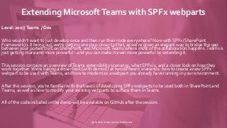 Extending MicrosoftTeams with SPFx webparts
Level: 200 ||Teams / Dev
Who wouldn't want to just develop once and then run their code everywhere? Now with SPFx (SharePoint
Framework) 1.8 being out, we're getting one step closer to that, as we're given an elegant way to bridge the gap
between your portals built on SharePoint, and Microsoft Teams where most of the collaboration happens.Teams is
just getting more and more powerful - and you can make it even more powerful by extending it.
This session contains an overview ofTeams extensibility scenarios, what SPFx is, and a closer look on how they
work together. We're taking a closer look (with demos!) at two different scenarios: how to create a new SPFx
webpart to be used withTeams, and how to modernize a webpart you already have running in your environment.
After this session, you're familiar with the basics of developing SPFx webparts to be used both in SharePoint and
Teams, as well as how to modify your existing webparts to surface them inTeams.
All of the code included in the demo will be available on GitHub after the session.
@koskila | https://www.koskila.net
 