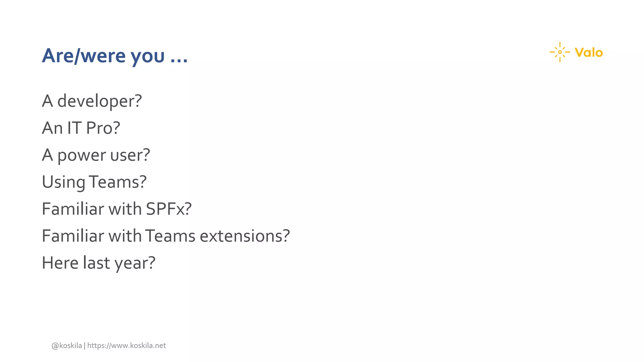 Are/were you …
A developer?
An IT Pro?
A power user?
UsingTeams?
Familiar with SPFx?
Familiar withTeams extensions?
Here last year?
@koskila | https://www.koskila.net
 