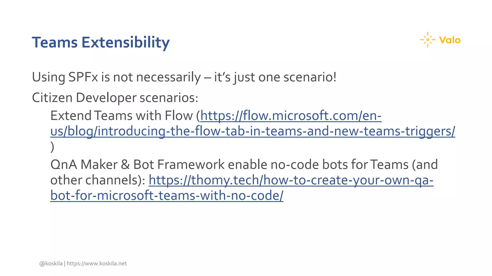 Teams Extensibility
Using SPFx is not necessarily – it’s just one scenario!
Citizen Developer scenarios:
ExtendTeams with Flow (https://flow.microsoft.com/en-
us/blog/introducing-the-flow-tab-in-teams-and-new-teams-triggers/
)
QnA Maker & Bot Framework enable no-code bots forTeams (and
other channels): https://thomy.tech/how-to-create-your-own-qa-
bot-for-microsoft-teams-with-no-code/
@koskila | https://www.koskila.net
 