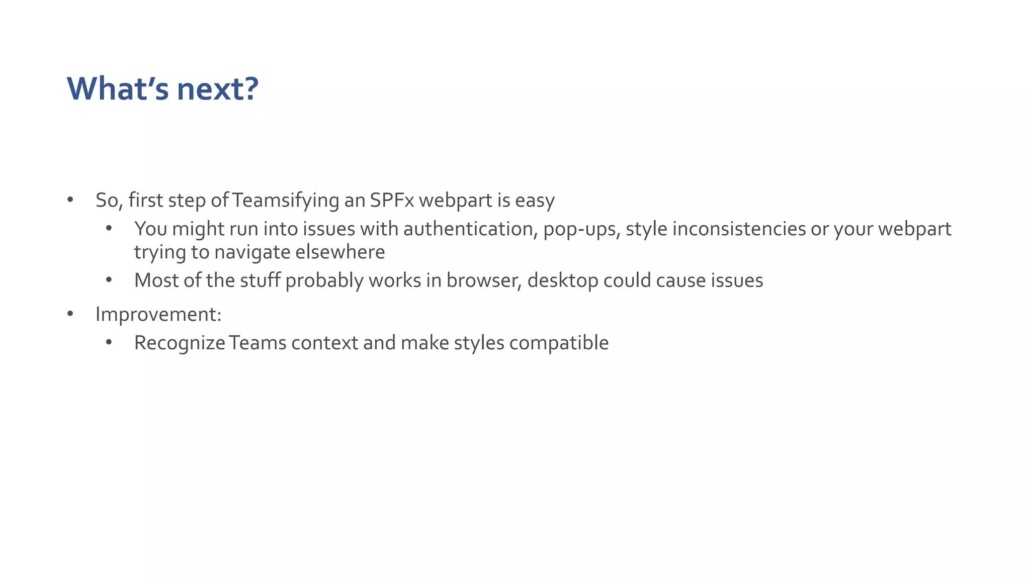 What’s next?
• So, first step ofTeamsifying an SPFx webpart is easy
• You might run into issues with authentication, pop-ups, style inconsistencies or your webpart
trying to navigate elsewhere
• Most of the stuff probably works in browser, desktop could cause issues
• Improvement:
• RecognizeTeams context and make styles compatible
 