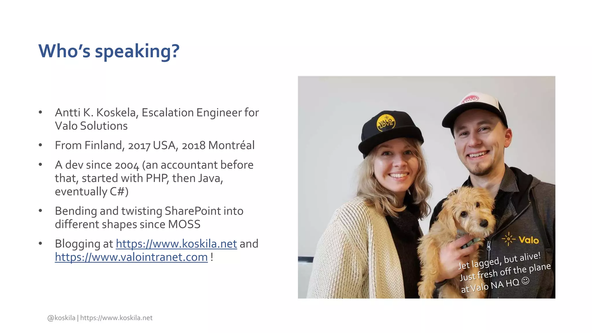 Who’s speaking?
• Antti K. Koskela, Escalation Engineer for
Valo Solutions
• From Finland, 2017 USA, 2018 Montréal
• A dev since 2004 (an accountant before
that, started with PHP, then Java,
eventually C#)
• Bending and twisting SharePoint into
different shapes since MOSS
• Blogging at https://www.koskila.net and
https://www.valointranet.com !
@koskila | https://www.koskila.net
 