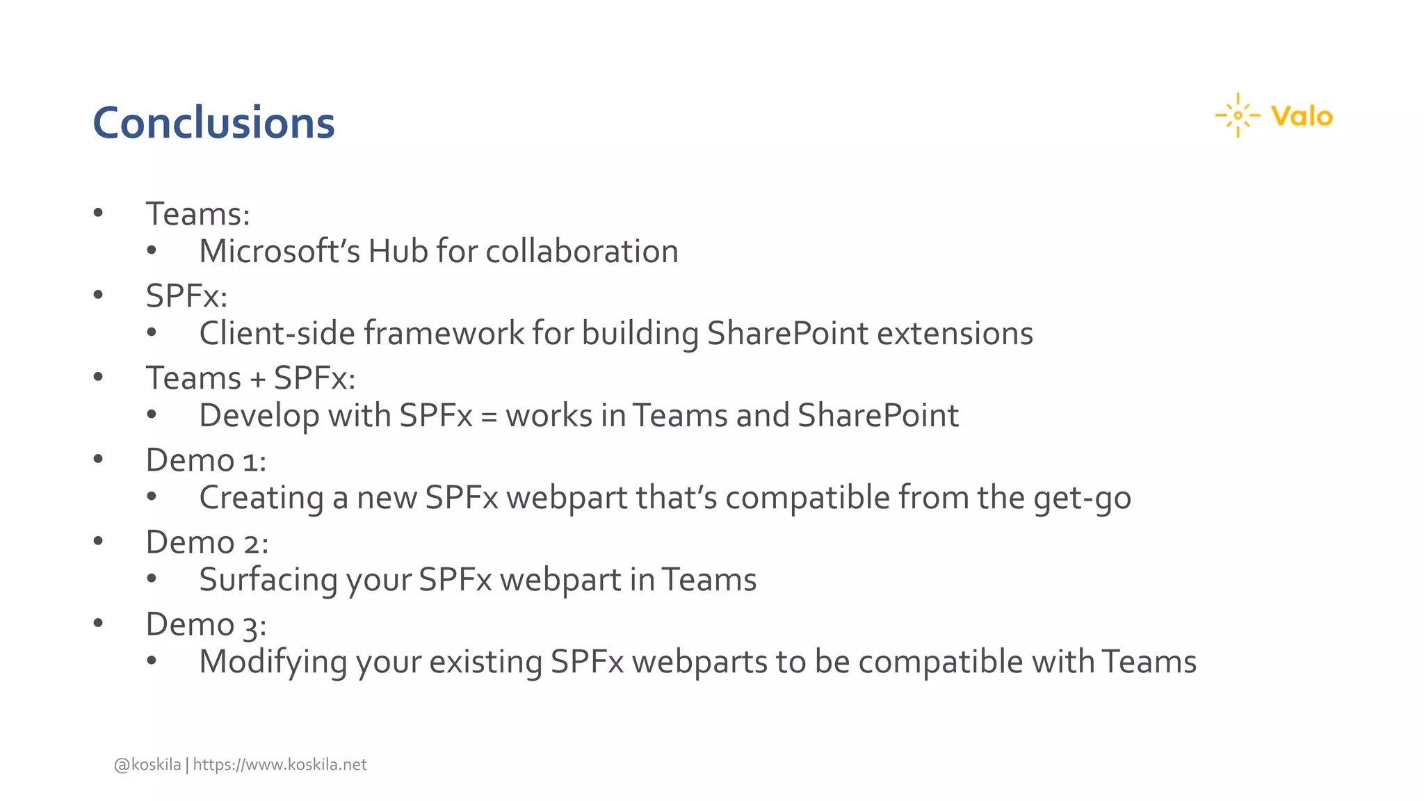 Conclusions
• Teams:
• Microsoft’s Hub for collaboration
• SPFx:
• Client-side framework for building SharePoint extensions
• Teams + SPFx:
• Develop with SPFx = works inTeams and SharePoint
• Demo 1:
• Creating a new SPFx webpart that’s compatible from the get-go
• Demo 2:
• Surfacing your SPFx webpart inTeams
• Demo 3:
• Modifying your existing SPFx webparts to be compatible withTeams
@koskila | https://www.koskila.net
 